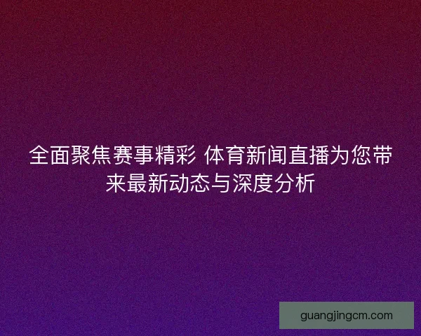全面聚焦赛事精彩 体育新闻直播为您带来最新动态与深度分析