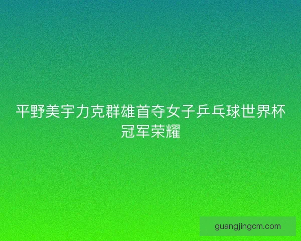 平野美宇力克群雄首夺女子乒乓球世界杯冠军荣耀