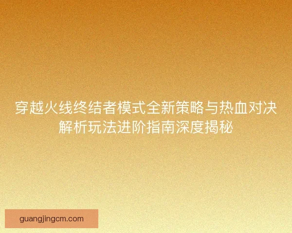 穿越火线终结者模式全新策略与热血对决解析玩法进阶指南深度揭秘