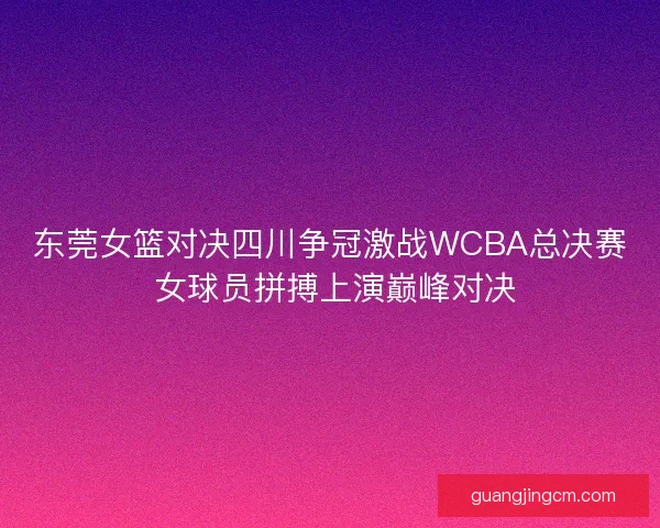 东莞女篮对决四川争冠激战WCBA总决赛 女球员拼搏上演巅峰对决