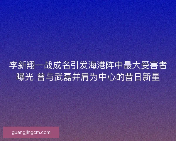 李新翔一战成名引发海港阵中最大受害者曝光 曾与武磊并肩为中心的昔日新星