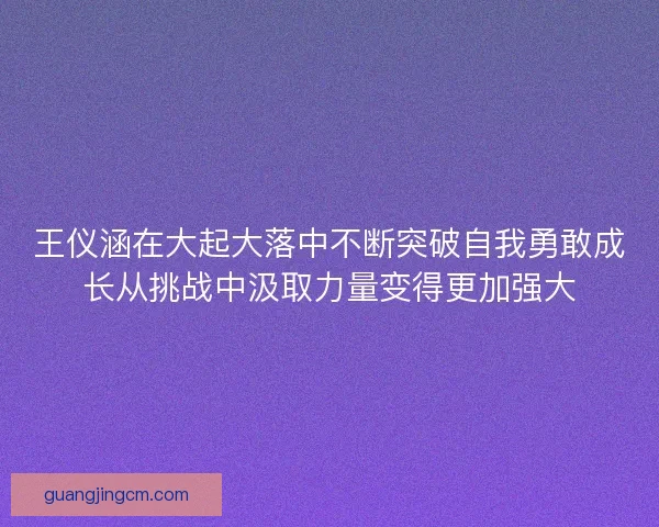 王仪涵在大起大落中不断突破自我勇敢成长从挑战中汲取力量变得更加强大